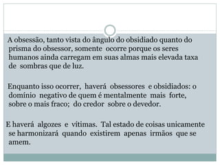 A obsessão, tanto vista do ângulo do obsidiado quanto do
prisma do obsessor, somente ocorre porque os seres
humanos ainda carregam em suas almas mais elevada taxa
de sombras que de luz.
Enquanto isso ocorrer, haverá obsessores e obsidiados: o
domínio negativo de quem é mentalmente mais forte,
sobre o mais fraco; do credor sobre o devedor.
E haverá algozes e vítimas. Tal estado de coisas unicamente
se harmonizará quando existirem apenas irmãos que se
amem.
 