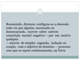 Resumindo, diremos: configura-se a obsessão
toda vez que alguém, encarnado ou
desencarnado, exercer sobre outrem
constrição mental negativa — por um motivo
qualquer
— através de simples sugestão, indução ou
coação, com o objetivo de domínio — processo
esse que se repete continuamente, na Terra
 
