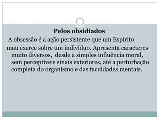 Pelos obsidiados
A obsessão é a ação persistente que um Espírito
mau exerce sobre um indivíduo. Apresenta caracteres
muito diversos, desde a simples influência moral,
sem perceptíveis sinais exteriores, até a perturbação
completa do organismo e das faculdades mentais.
 