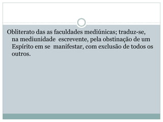 Obliterato das as faculdades mediúnicas; traduz-se,
na mediunidade escrevente, pela obstinação de um
Espírito em se manifestar, com exclusão de todos os
outros.
 