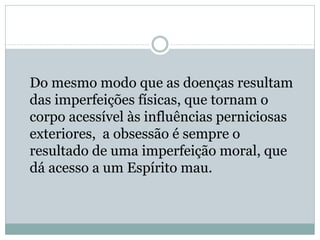 Do mesmo modo que as doenças resultam
das imperfeições físicas, que tornam o
corpo acessível às influências perniciosas
exteriores, a obsessão é sempre o
resultado de uma imperfeição moral, que
dá acesso a um Espírito mau.
 