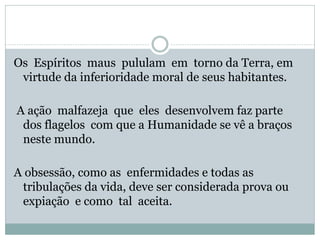 Os Espíritos maus pululam em torno da Terra, em
virtude da inferioridade moral de seus habitantes.
A ação malfazeja que eles desenvolvem faz parte
dos flagelos com que a Humanidade se vê a braços
neste mundo.
A obsessão, como as enfermidades e todas as
tribulações da vida, deve ser considerada prova ou
expiação e como tal aceita.
 