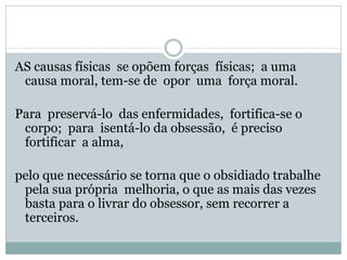 AS causas físicas se opõem forças físicas; a uma
causa moral, tem-se de opor uma força moral.
Para preservá-lo das enfermidades, fortifica-se o
corpo; para isentá-lo da obsessão, é preciso
fortificar a alma,
pelo que necessário se torna que o obsidiado trabalhe
pela sua própria melhoria, o que as mais das vezes
basta para o livrar do obsessor, sem recorrer a
terceiros.
 