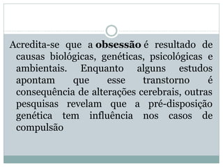 Acredita-se que a obsessão é resultado de
causas biológicas, genéticas, psicológicas e
ambientais. Enquanto alguns estudos
apontam que esse transtorno é
consequência de alterações cerebrais, outras
pesquisas revelam que a pré-disposição
genética tem influência nos casos de
compulsão
 