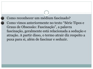 ⚫ Como reconhecer um médium fascinado?
⚫ Como vimos anteriormente no texto “Série Tipos e
Graus de Obsessão: Fascinação”, a palavra
fascinação, geralmente está relacionada a sedução e
atração. A partir disso, o termo atrair diz respeito a
puxa para si, além de fascinar e seduzir.
 