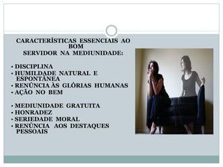 CARACTERÍSTICAS ESSENCIAIS AO
BOM
SERVIDOR NA MEDIUNIDADE:
• DISCIPLINA
• HUMILDADE NATURAL E
ESPONTÂNEA
• RENÚNCIA ÀS GLÓRIAS HUMANAS
• AÇÃO NO BEM
• MEDIUNIDADE GRATUITA
• HONRADEZ
• SERIEDADE MORAL
• RENÚNCIA AOS DESTAQUES
PESSOAIS
 