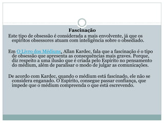 Fascinação
Este tipo de obsessão é considerada a mais envolvente, já que os
espíritos obsessores atuam com inteligência sobre o obsediado.
Em O Livro dos Médiuns, Allan Kardec, fala que a fascinação é o tipo
de obsessão que apresenta as consequências mais graves. Porque,
diz respeito a uma ilusão que é criada pelo Espírito no pensamento
do médium, além de paralisar o modo de julgar as comunicações.
De acordo com Kardec, quando o médium está fascinado, ele não se
considera enganado. O Espírito, consegue passar confiança, que
impede que o médium compreenda o que está escrevendo.
 