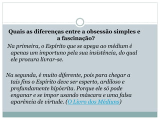 Quais as diferenças entre a obsessão simples e
a fascinação?
Na primeira, o Espírito que se apega ao médium é
apenas um importuno pela sua insistência, do qual
ele procura livrar-se.
Na segunda, é muito diferente, pois para chegar a
tais fins o Espírito deve ser esperto, ardiloso e
profundamente hipócrita. Porque ele só pode
enganar e se impor usando máscara e uma falsa
aparência de virtude. (O Livro dos Médiuns)
 