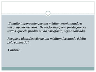“É muito importante que um médium esteja ligado a
um grupo de estudos. De tal forma que a produção dos
textos, que ele produz ou da psicofonia, seja analisada.
Porque a identificação de um médium fascinado é feita
pelo conteúdo”.
Confira:
 