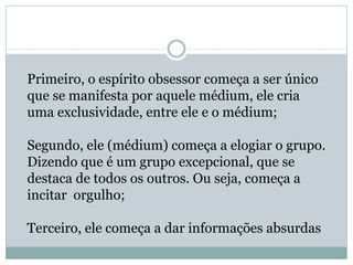 Primeiro, o espírito obsessor começa a ser único
que se manifesta por aquele médium, ele cria
uma exclusividade, entre ele e o médium;
Segundo, ele (médium) começa a elogiar o grupo.
Dizendo que é um grupo excepcional, que se
destaca de todos os outros. Ou seja, começa a
incitar orgulho;
Terceiro, ele começa a dar informações absurdas
 