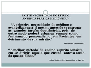 EXISTE NECESSIDADE DO ESTUDO
ANTES DA PRÁTICA MEDIÚNICA ?
“A primeira necessidade do médium é
evangelizar-se a si mesmo antes de se entregar
as grandes tarefas doutrinárias, pois, de
outro modo poderá esbarrar sempre com o
fantasma do personalismo, em Pacientes em
detrimento de sua missão.”
(Emmanuel, O consolador)
“ o melhor método de ensino espírita consiste
em se dirigir, aquele que ensina, antes à razão
do que ao olhos.”
(Allan Kardec, O livro dos médios, 59 item 31)
 