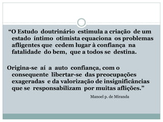 “O Estudo doutrinário estimula a criação de um
estado íntimo otimista equaciona os problemas
afligentes que cedem lugar à confiança na
fatalidade do bem, que a todos se destina.
Origina-se aí a auto confiança, com o
consequente libertar-se das preocupações
exageradas e da valorização de insignificâncias
que se responsabilizam por muitas aflições.”
Manoel p. de Miranda
 