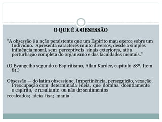 O QUE É A OBSESSÃO
“A obsessão é a ação persistente que um Espírito mau exerce sobre um
Indivíduo. Apresenta caracteres muito diversos, desde a simples
influência moral, sem perceptíveis sinais exteriores, até a
perturbação completa do organismo e das faculdades mentais.”
(O Evangelho segundo o Espiritismo, Allan Kardec, capítulo 28º, Item
81.)
Obsessão — do latim obsessione. Impertinência, perseguição, vexação.
Preocupação com determinada ideia, que domina doentiamente
o espírito, e resultante ou não de sentimentos
recalcados; ideia fixa; mania.
 
