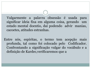 Vulgarmente a palavra obsessão é usada para
significar ideia fixa em alguma coisa, gerando um
estado mental doentio, daí podendo advir manias,
cacoetes, atitudes estranhas.
Entre nós, espíritas, o termo tem acepção mais
profunda, tal como foi colocado pelo Codificador.
Confrontando a significação vulgar do vocábulo e a
definição de Kardec,verificaremos que a
 