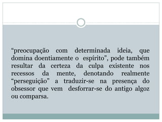 “preocupação com determinada ideia, que
domina doentiamente o espírito”, pode também
resultar da certeza da culpa existente nos
recessos da mente, denotando realmente
“perseguição” a traduzir-se na presença do
obsessor que vem desforrar-se do antigo algoz
ou comparsa.
 