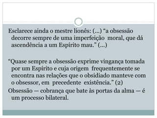 Esclarece ainda o mestre lionês: (...) “a obsessão
decorre sempre de uma imperfeição moral, que dá
ascendência a um Espírito mau.” (...)
“Quase sempre a obsessão exprime vingança tomada
por um Espírito e cuja origem frequentemente se
encontra nas relações que o obsidiado manteve com
o obsessor, em precedente existência.” (2)
Obsessão — cobrança que bate às portas da alma — é
um processo bilateral.
 