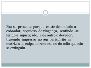 Faz-se presente porque existe de um lado o
cobrador, sequioso de vingança, sentindo -se
ferido e injustiçado, e de outro o devedor,
trazendo impresso no seu perispírito as
matrizes da culpa,do remorso ou do ódio que não
se extinguiu.
 