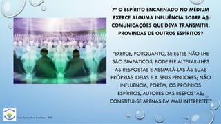 Casa Espírita Novo Amanhecer - ESDE
7ª O ESPÍRITO ENCARNADO NO MÉDIUM
EXERCE ALGUMA INFLUÊNCIA SOBRE AS
COMUNICAÇÕES QUE DEVA TRANSMITIR,
PROVINDAS DE OUTROS ESPÍRITOS?
“EXERCE, PORQUANTO, SE ESTES NÃO LHE
SÃO SIMPÁTICOS, PODE ELE ALTERAR-LHES
AS RESPOSTAS E ASSIMILÁ-LAS ÀS SUAS
PRÓPRIAS IDEIAS E A SEUS PENDORES; NÃO
INFLUENCIA, PORÉM, OS PRÓPRIOS
ESPÍRITOS, AUTORES DAS RESPOSTAS;
CONSTITUI-SE APENAS EM MAU INTERPRETE.”
 