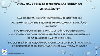 Casa Espírita Novo Amanhecer - ESDE
8ª SERÁ ESSA A CAUSA DA PREFERÊNCIA DOS ESPÍRITOS POR
CERTOS MÉDIUNS?
“NÃO HÁ OUTRA. OS ESPÍRITOS PROCURAM O INTÉRPRETE QUE
MAIS SIMPATIZE COM ELES E QUE LHES EXPRIMA COM MAIS EXATIDÃO OS
PENSAMENTOS.
NÃO HAVENDO ENTRE ELES SIMPATIA, O ESPÍRITO DO MÉDIUM É UM
ANTAGONISTA QUE OFERECE CERTA RESISTÊNCIA E SE TORNA, UM INTÉRPRETE
DE MÁ QUALIDADE E MUITAS VEZES INFIEL.
É O QUE SE DÁ ENTRE VÓS, QUANDO A OPINIÃO DE UM SÁBIO É TRANSMITIDA
POR INTERMÉDIO DE UM ESTONTEADO, OU DE UMA PESSOA DE MÁ-FÉ.”
 