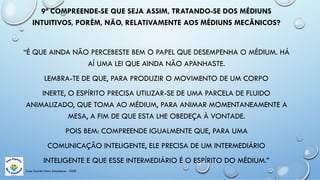 Casa Espírita Novo Amanhecer - ESDE
9ª COMPREENDE-SE QUE SEJA ASSIM, TRATANDO-SE DOS MÉDIUNS
INTUITIVOS, PORÉM, NÃO, RELATIVAMENTE AOS MÉDIUNS MECÂNICOS?
“É QUE AINDA NÃO PERCEBESTE BEM O PAPEL QUE DESEMPENHA O MÉDIUM. HÁ
AÍ UMA LEI QUE AINDA NÃO APANHASTE.
LEMBRA-TE DE QUE, PARA PRODUZIR O MOVIMENTO DE UM CORPO
INERTE, O ESPÍRITO PRECISA UTILIZAR-SE DE UMA PARCELA DE FLUIDO
ANIMALIZADO, QUE TOMA AO MÉDIUM, PARA ANIMAR MOMENTANEAMENTE A
MESA, A FIM DE QUE ESTA LHE OBEDEÇA À VONTADE.
POIS BEM: COMPREENDE IGUALMENTE QUE, PARA UMA
COMUNICAÇÃO INTELIGENTE, ELE PRECISA DE UM INTERMEDIÁRIO
INTELIGENTE E QUE ESSE INTERMEDIÁRIO É O ESPÍRITO DO MÉDIUM.”
 