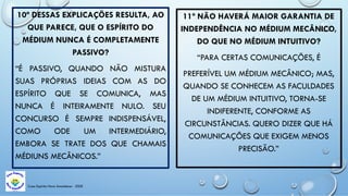 Casa Espírita Novo Amanhecer - ESDE
10ª DESSAS EXPLICAÇÕES RESULTA, AO
QUE PARECE, QUE O ESPÍRITO DO
MÉDIUM NUNCA É COMPLETAMENTE
PASSIVO?
“É PASSIVO, QUANDO NÃO MISTURA
SUAS PRÓPRIAS IDEIAS COM AS DO
ESPÍRITO QUE SE COMUNICA, MAS
NUNCA É INTEIRAMENTE NULO. SEU
CONCURSO É SEMPRE INDISPENSÁVEL,
COMO ODE UM INTERMEDIÁRIO,
EMBORA SE TRATE DOS QUE CHAMAIS
MÉDIUNS MECÂNICOS.”
11ª NÃO HAVERÁ MAIOR GARANTIA DE
INDEPENDÊNCIA NO MÉDIUM MECÂNICO,
DO QUE NO MÉDIUM INTUITIVO?
“PARA CERTAS COMUNICAÇÕES, É
PREFERÍVEL UM MÉDIUM MECÂNICO; MAS,
QUANDO SE CONHECEM AS FACULDADES
DE UM MÉDIUM INTUITIVO, TORNA-SE
INDIFERENTE, CONFORME AS
CIRCUNSTÂNCIAS. QUERO DIZER QUE HÁ
COMUNICAÇÕES QUE EXIGEM MENOS
PRECISÃO.”
 
