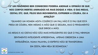 Casa Espírita Novo Amanhecer - ESDE
13ª UM FENÔMENO BEM CONHECIDO PODERIA ABONAR A OPINIÃO DE QUE
NOS CORPOS INERTES ANIMADOS HÁ MAIS DOQUE A VIDA: O DAS MESAS,
CESTAS, ETC. QUE, PELOS SEUS MOVIMENTOS, EXPRIMEM A CÓLERA, OU A
AFEIÇÃO?
“QUANDO UM HOMEM AGITA COLÉRICO UM PAU, NÃO É O PAU QUE ESTÁ
PRESA DE CÓLERA, NEM MESMO A MÃO QUE O SEGURA, MAS O PENSAMENTO
QUE DIRIGE A MÃO.
AS MESAS E AS CESTAS NÃO SÃO MAIS INTELIGENTES DO QUE O PAU, NENHUM
SENTIMENTO INTELIGENTE APRESENTAM; APENAS OBEDECEM A UMA
INTELIGÊNCIA. NUMA PALAVRA, O ESPÍRITO NÃO SE TRANSFORMA
EM CESTA, NEM NELA SE DOMICILIA.”
 