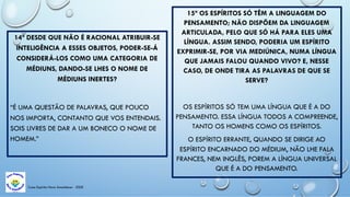 Casa Espírita Novo Amanhecer - ESDE
14ª DESDE QUE NÃO É RACIONAL ATRIBUIR-SE
INTELIGÊNCIA A ESSES OBJETOS, PODER-SE-Á
CONSIDERÁ-LOS COMO UMA CATEGORIA DE
MÉDIUNS, DANDO-SE LHES O NOME DE
MÉDIUNS INERTES?
“É UMA QUESTÃO DE PALAVRAS, QUE POUCO
NOS IMPORTA, CONTANTO QUE VOS ENTENDAIS.
SOIS LIVRES DE DAR A UM BONECO O NOME DE
HOMEM.”
15ª OS ESPÍRITOS SÓ TÊM A LINGUAGEM DO
PENSAMENTO; NÃO DISPÕEM DA LINGUAGEM
ARTICULADA, PELO QUE SÓ HÁ PARA ELES UMA
LÍNGUA. ASSIM SENDO, PODERIA UM ESPÍRITO
EXPRIMIR-SE, POR VIA MEDIÚNICA, NUMA LÍNGUA
QUE JAMAIS FALOU QUANDO VIVO? E, NESSE
CASO, DE ONDE TIRA AS PALAVRAS DE QUE SE
SERVE?
OS ESPÍRITOS SÓ TEM UMA LÍNGUA QUE É A DO
PENSAMENTO. ESSA LÍNGUA TODOS A COMPREENDE,
TANTO OS HOMENS COMO OS ESPÍRITOS.
O ESPÍRITO ERRANTE, QUANDO SE DIRIGE AO
ESPÍRITO ENCARNADO DO MÉDIUM, NÃO LHE FALA
FRANCES, NEM INGLÊS, POREM A LÍNGUA UNIVERSAL
QUE É A DO PENSAMENTO.
 