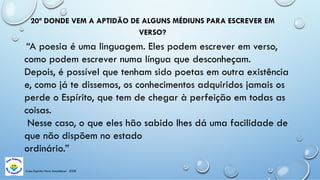Casa Espírita Novo Amanhecer - ESDE
20ª DONDE VEM A APTIDÃO DE ALGUNS MÉDIUNS PARA ESCREVER EM
VERSO?
“A poesia é uma linguagem. Eles podem escrever em verso,
como podem escrever numa língua que desconheçam.
Depois, é possível que tenham sido poetas em outra existência
e, como já te dissemos, os conhecimentos adquiridos jamais os
perde o Espírito, que tem de chegar à perfeição em todas as
coisas.
Nesse caso, o que eles hão sabido lhes dá uma facilidade de
que não dispõem no estado
ordinário.”
 