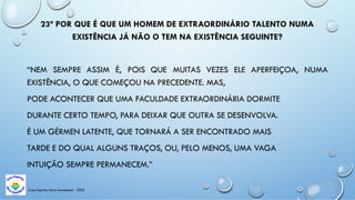 23ª POR QUE É QUE UM HOMEM DE EXTRAORDINÁRIO TALENTO NUMA
EXISTÊNCIA JÁ NÃO O TEM NA EXISTÊNCIA SEGUINTE?
“NEM SEMPRE ASSIM É, POIS QUE MUITAS VEZES ELE APERFEIÇOA, NUMA
EXISTÊNCIA, O QUE COMEÇOU NA PRECEDENTE. MAS,
PODE ACONTECER QUE UMA FACULDADE EXTRAORDINÁRIA DORMITE
DURANTE CERTO TEMPO, PARA DEIXAR QUE OUTRA SE DESENVOLVA.
É UM GÉRMEN LATENTE, QUE TORNARÁ A SER ENCONTRADO MAIS
TARDE E DO QUAL ALGUNS TRAÇOS, OU, PELO MENOS, UMA VAGA
INTUIÇÃO SEMPRE PERMANECEM.”
Casa Espírita Novo Amanhecer - ESDE
 