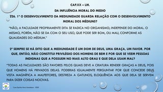 CAP.XX – LM.
DA INFLUÊNCIA MORAL DO MEDIO
226. 1ª O DESENVOLVIMENTO DA MEDIUNIDADE GUARDA RELAÇÃO COM O DESENVOLVIMENTO
MORAL DOS MÉDIUNS?
“NÃO; A FACULDADE PROPRIAMENTE DITA SE RADICA NO ORGANISMO; INDEPENDE DO MORAL. O
MESMO, PORÉM, NÃO SE DA COM O SEU USO, QUE PODE SER BOM, OU MAU, CONFORME AS
QUALIDADES DO MÉDIUM.”
2ª SEMPRE SE HÁ DITO QUE A MEDIUNIDADE É UM DOM DE DEUS, UMA GRAÇA, UM FAVOR. POR
QUE, ENTÃO, NÃO CONSTITUI PRIVILÉGIO DOS HOMENS DE BEM E POR QUE SE VEEM PESSOAS
INDIGNAS QUE A POSSUEM NO MAIS ALTO GRAU E QUE DELA USAM MAL?
“TODAS AS FACULDADES SÃO FAVORES PELOS QUAIS DEVE A CRIATURA RENDER GRAÇAS A DEUS, POIS
QUE HOMENS HÁ PRIVADOS DELAS. PODERIAS IGUALMENTE PERGUNTAR POR QUE CONCEDE DEUS
VISTA MAGNÍFICA A MALFEITORES, DESTREZA A GATUNOS, ELOQUÊNCIA AOS QUE DELA SE SERVEM
PARA DIZER COISAS NOCIVAS.
Casa Espírita Novo Amanhecer - ESDE
 