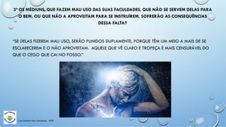 3ª OS MÉDIUNS, QUE FAZEM MAU USO DAS SUAS FACULDADES, QUE NÃO SE SERVEM DELAS PARA
O BEM, OU QUE NÃO A APROVEITAM PARA SE INSTRUÍREM, SOFRERÃO AS CONSEQUÊNCIAS
DESSA FALTA?
“SE DELAS FIZEREM MAU USO, SERÃO PUNIDOS DUPLAMENTE, PORQUE TÊM UM MEIO A MAIS DE SE
ESCLARECEREM E O NÃO APROVEITAM. AQUELE QUE VÊ CLARO E TROPEÇA É MAIS CENSURÁVEL DO
QUE O CEGO QUE CAI NO FOSSO.”
Casa Espírita Novo Amanhecer - ESDE
 