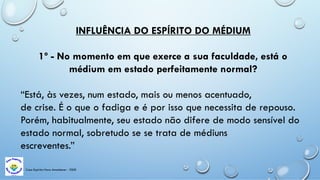 Casa Espírita Novo Amanhecer - ESDE
INFLUÊNCIA DO ESPÍRITO DO MÉDIUM
1º - No momento em que exerce a sua faculdade, está o
médium em estado perfeitamente normal?
“Está, às vezes, num estado, mais ou menos acentuado,
de crise. É o que o fadiga e é por isso que necessita de repouso.
Porém, habitualmente, seu estado não difere de modo sensível do
estado normal, sobretudo se se trata de médiuns
escreventes.”
 