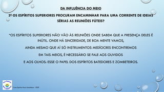 DA INFLUÊNCIA DO MEIO
3ª OS ESPÍRITOS SUPERIORES PROCURAM ENCAMINHAR PARA UMA CORRENTE DE IDEIAS
SÉRIAS AS REUNIÕES FÚTEIS?
“OS ESPÍRITOS SUPERIORES NÃO VÃO ÀS REUNIÕES ONDE SABEM QUE A PRESENÇA DELES É
INÚTIL. ONDE HÁ SINCERIDADE, DE BOA MENTE VAMOS,
AINDA MESMO QUE AÍ SÓ INSTRUMENTOS MEDÍOCRES ENCONTREMOS
EM TAIS MEIOS, É NECESSÁRIO SE FALE AOS OUVIDOS
E AOS OLHOS: ESSE O PAPEL DOS ESPÍRITOS BATEDORES E ZOMBETEIROS.
Casa Espírita Novo Amanhecer - ESDE
 