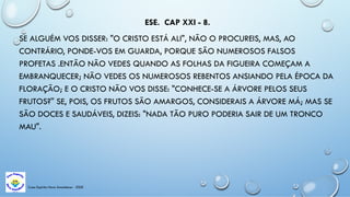 ESE. CAP XXI - 8.
SE ALGUÉM VOS DISSER: "O CRISTO ESTÁ ALI", NÃO O PROCUREIS, MAS, AO
CONTRÁRIO, PONDE-VOS EM GUARDA, PORQUE SÃO NUMEROSOS FALSOS
PROFETAS .ENTÃO NÃO VEDES QUANDO AS FOLHAS DA FIGUEIRA COMEÇAM A
EMBRANQUECER; NÃO VEDES OS NUMEROSOS REBENTOS ANSIANDO PELA ÉPOCA DA
FLORAÇÃO; E O CRISTO NÃO VOS DISSE: "CONHECE-SE A ÁRVORE PELOS SEUS
FRUTOS?'' SE, POIS, OS FRUTOS SÃO AMARGOS, CONSIDERAIS A ÁRVORE MÁ; MAS SE
SÃO DOCES E SAUDÁVEIS, DIZEIS: "NADA TÃO PURO PODERIA SAIR DE UM TRONCO
MAU".
Casa Espírita Novo Amanhecer - ESDE
 