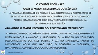 O CONSOLADOR - 387
QUAL A MAIOR NECESSIDADE DO MÉDIUM?
A PRIMEIRA NECESSIDADE DO MÉDIUM É EVANGELIZAR-SE A SI MESMO ANTES DE
SE ENTREGAS ÀS GRANDES TAREFAS DOUTRINÁRIAS, POIS, DE OUTRO MODO
PODERÁ ESBARRAR SEMPRE COM O FANTASMA DO PERSONALISMO, EM
DETRIMENTO DE SUA MISSÃO.
410 –ONDE O MAIOR ESCOLHO DO APOSTOLADO MEDIÚNICO?
O PRIMEIRO INIMIGO DO MÉDIUM RESIDE DENTRO DELE MESMO. FREQUENTEMENTE É
PERSONALISMO, É A AMBIÇÃO, A IGNORÂNCIA OU A REBELDIA NO VOLUNTÁRIO
DESCONHECIMENTO DOS SEUS DEVERES À LUZ DO EVANGELHO, FATORES DE
INFERIORIDADE MORAL QUE, NÃO RARO, O CONDUZEM A IVIGILÂNCIA, À
LEVIANDADE E À CONFUSÃO DOS CAMPOS IMPRODUTIVOS.
Casa Espírita Novo Amanhecer - ESDE
 