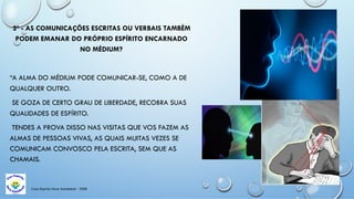Casa Espírita Novo Amanhecer - ESDE
2º - AS COMUNICAÇÕES ESCRITAS OU VERBAIS TAMBÉM
PODEM EMANAR DO PRÓPRIO ESPÍRITO ENCARNADO
NO MÉDIUM?
“A ALMA DO MÉDIUM PODE COMUNICAR-SE, COMO A DE
QUALQUER OUTRO.
SE GOZA DE CERTO GRAU DE LIBERDADE, RECOBRA SUAS
QUALIDADES DE ESPÍRITO.
TENDES A PROVA DISSO NAS VISITAS QUE VOS FAZEM AS
ALMAS DE PESSOAS VIVAS, AS QUAIS MUITAS VEZES SE
COMUNICAM CONVOSCO PELA ESCRITA, SEM QUE AS
CHAMAIS.
 
