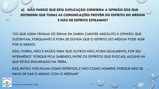 Casa Espírita Novo Amanhecer - ESDE
a) NÃO PARECE QUE ESTA EXPLICAÇÃO CONFIRMA A OPINIÃO DOS QUE
ENTENDEM QUE TODAS AS COMUNICAÇÕES PROVÊM DO ESPÍRITO DO MÉDIUM
E NÃO DE ESPÍRITO ESTRANHO?
“OS QUE ASSIM PENSAM SÓ ERRAM EM DAREM CARÁTER ABSOLUTO À OPINIÃO QUE
SUSTENTAM, PORQUANTO É FORA DE DÚVIDA QUE O ESPÍRITO DO MÉDIUM PODE AGIR
POR SI MESMO.
ISSO, PORÉM, NÃO É RAZÃO PARA QUE OUTROS NÃO ATUEM IGUALMENTE, POR SEU
INTERMÉDIO.” PORQUE FICAI SABENDO, ENTRE OS ESPÍRITOS QUE EVOCAIS, ALGUNS HÁ
QUE ESTÃO ENCARNADO NA TERRA.
ELES, ENTÃO VOS FALAM COMO ESPÍRITOS, E NÃO COMO HOMENS. PORQUE NÃO SE
HAVIA DE DAR O MESMO COM O MÉDIUM?”
 