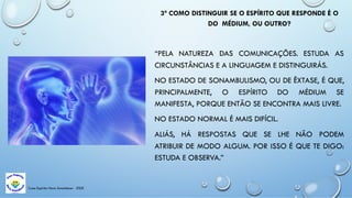 Casa Espírita Novo Amanhecer - ESDE
3ª COMO DISTINGUIR SE O ESPÍRITO QUE RESPONDE É O
DO MÉDIUM, OU OUTRO?
“PELA NATUREZA DAS COMUNICAÇÕES. ESTUDA AS
CIRCUNSTÂNCIAS E A LINGUAGEM E DISTINGUIRÁS.
NO ESTADO DE SONAMBULISMO, OU DE ÊXTASE, É QUE,
PRINCIPALMENTE, O ESPÍRITO DO MÉDIUM SE
MANIFESTA, PORQUE ENTÃO SE ENCONTRA MAIS LIVRE.
NO ESTADO NORMAL É MAIS DIFÍCIL.
ALIÁS, HÁ RESPOSTAS QUE SE LHE NÃO PODEM
ATRIBUIR DE MODO ALGUM. POR ISSO É QUE TE DIGO:
ESTUDA E OBSERVA.”
 