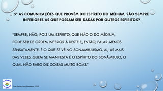 Casa Espírita Novo Amanhecer - ESDE
5ª AS COMUNICAÇÕES QUE PROVÊM DO ESPÍRITO DO MÉDIUM, SÃO SEMPRE
INFERIORES ÀS QUE POSSAM SER DADAS POR OUTROS ESPÍRITOS?
“SEMPRE, NÃO; POIS UM ESPÍRITO, QUE NÃO O DO MÉDIUM,
PODE SER DE ORDEM INFERIOR À DESTE E, ENTÃO, FALAR MENOS
SENSATAMENTE. É O QUE SE VÊ NO SONAMBULISMO. AÍ, AS MAIS
DAS VEZES, QUEM SE MANIFESTA É O ESPÍRITO DO SONÂMBULO, O
QUAL NÃO RARO DIZ COISAS MUITO BOAS.”
 