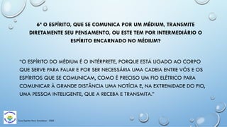 Casa Espírita Novo Amanhecer - ESDE
6ª O ESPÍRITO, QUE SE COMUNICA POR UM MÉDIUM, TRANSMITE
DIRETAMENTE SEU PENSAMENTO, OU ESTE TEM POR INTERMEDIÁRIO O
ESPÍRITO ENCARNADO NO MÉDIUM?
“O ESPÍRITO DO MÉDIUM É O INTÉRPRETE, PORQUE ESTÁ LIGADO AO CORPO
QUE SERVE PARA FALAR E POR SER NECESSÁRIA UMA CADEIA ENTRE VÓS E OS
ESPÍRITOS QUE SE COMUNICAM, COMO É PRECISO UM FIO ELÉTRICO PARA
COMUNICAR À GRANDE DISTÂNCIA UMA NOTÍCIA E, NA EXTREMIDADE DO FIO,
UMA PESSOA INTELIGENTE, QUE A RECEBA E TRANSMITA.”
 