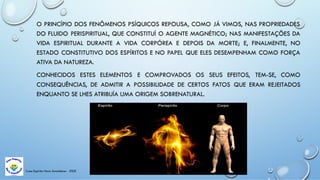Casa Espírita Novo Amanhecer - ESDE
O PRINCÍPIO DOS FENÔMENOS PSÍQUICOS REPOUSA, COMO JÁ VIMOS, NAS PROPRIEDADES
DO FLUIDO PERISPIRITUAL, QUE CONSTITUÍ O AGENTE MAGNÉTICO; NAS MANIFESTAÇÕES DA
VIDA ESPIRITUAL DURANTE A VIDA CORPÓREA E DEPOIS DA MORTE; E, FINALMENTE, NO
ESTADO CONSTITUTIVO DOS ESPÍRITOS E NO PAPEL QUE ELES DESEMPENHAM COMO FORÇA
ATIVA DA NATUREZA.
CONHECIDOS ESTES ELEMENTOS E COMPROVADOS OS SEUS EFEITOS, TEM-SE, COMO
CONSEQUÊNCIAS, DE ADMITIR A POSSIBILIDADE DE CERTOS FATOS QUE ERAM REJEITADOS
ENQUANTO SE LHES ATRIBUÍA UMA ORIGEM SOBRENATURAL.
 