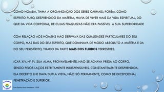 Casa Espírita Novo Amanhecer - ESDE
COMO HOMEM, TINHA A ORGANIZAÇÃO DOS SERES CARNAIS; PORÉM, COMO
ESPÍRITO PURO, DESPRENDIDO DA MATÉRIA, HAVIA DE VIVER MAIS DA VIDA ESPIRITUAL, DO
QUE DA VIDA CORPORAL, DE CUJAS FRAQUEZAS NÃO ERA PASSÍVEL A SUA SUPERIORIDADE
COM RELAÇÃO AOS HOMENS NÃO DERIVAVA DAS QUALIDADES PARTICULARES DO SEU
CORPO, MAS DAS DO SEU ESPÍRITO, QUE DOMINAVA DE MODO ABSOLUTO A MATÉRIA E DA
DO SEU PERISPÍRITO, TIRADO DA PARTE MAIS DOS FLUIDOS TERRESTRES.
(CAP. XIV, Nº 9). SUA ALMA, PROVAVELMENTE, NÃO SE ACHAVA PRESA AO CORPO,
SENÃO PELOS LAÇOS ESTRITAMENTE INDISPENSÁVEIS. CONSTANTEMENTE DESPRENDIDA,
ELA DECERTO LHE DAVA DUPLA VISTA, NÃO SÓ PERMANENTE, COMO DE EXCEPCIONAL
PENETRAÇÃO E SUPERIOR.
 