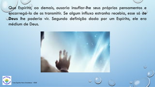 Casa Espírita Novo Amanhecer - ESDE
Que Espírito, ao demais, ousaria insuflar-lhe seus próprios pensamentos e
encarregá-lo de os transmitir. Se algum influxo estranho recebia, esse só de
Deus lhe poderia vir. Segundo definição dada por um Espírito, ele era
médium de Deus.
 