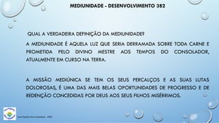 Casa Espírita Novo Amanhecer - ESDE
MEDIUNIDADE - DESENVOLVIMENTO 382
QUAL A VERDADEIRA DEFINIÇÃO DA MEDIUNIDADE?
A MEDIUNIDADE É AQUELA LUZ QUE SERIA DERRAMADA SOBRE TODA CARNE E
PROMETIDA PELO DIVINO MESTRE AOS TEMPOS DO CONSOLADOR,
ATUALMENTE EM CURSO NA TERRA.
A MISSÃO MEDIÚNICA SE TEM OS SEUS PERCALÇOS E AS SUAS LUTAS
DOLOROSAS, É UMA DAS MAIS BELAS OPORTUNIDADES DE PROGRESSO E DE
REDENÇÃO CONCEDIDAS POR DEUS AOS SEUS FILHOS MISÉRRIMOS.
 