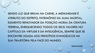 SENDO LUZ QUE BRILHA NA CARNE, A MEDIUNIDADE É
ATRIBUTO DO ESPÍRITO, PATRIMÔNIO DA ALMA IMORTAL,
ELEMENTO RENOVADOR DA POSIÇÃO MORAL DA CRIATURA
TERRENA, ENRIQUECENDO TODOS OS SEUS VALORES NO
CAPÍTULO DA VIRTUDE E DA INTELIGÊNCIA, SEMPRE QUE SE
ENCONTRE LIGADA AOS PRINCÍPIOS EVANGÉLICOS NA
SUA TRAJETÓRIA PELA FACE DO MUNDO.
EMMANUEL
 