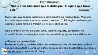 Casa Espírita Novo Amanhecer - ESDE
ÊXITO MEDIÚNICO
"Não é a mediunidade que te distingue. É aquilo que fazes
dela." EMMANUEL
Numerosas qualidades sustentam o companheiro da mediunidade. Mas uma
das mais importantes é a forma como a conduz. * Educação mediúnica, por
exemplo, pede tempo e trabalho, estudo e abnegação.
Não acontece de um dia para outro. Médium inquieto, apressado em
transmitir boas comunicações, antes do necessário preparo, é candidato, em
potencial, ao desequilíbrio.
Emmanuel explica, também, além do conceito com que abrimos este capítulo,
que a mediunidade é como um botão de rosa, que não desabrocha, que não
se converte em rosa antes do tempo.
 