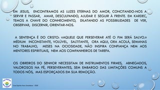 Casa Espírita Novo Amanhecer - ESDE
EM JESUS, ENCONTRAMOS AS LUZES ETERNAS DO AMOR, CONCITANDO-NOS A
SERVIR E PASSAR, AMAR, DESCULPANDO, AJUDAR E SEGUIR À FRENTE. EM KARDEC,
TEMOS A CHAVE DO CONHECIMENTO, DILATANDO AS POSSIBILIDADES DE VER,
OBSERVAR, DISCERNIR, ORIENTAR-NOS.
A SENTENÇA É DO CRISTO: «AQUELE QUE PERSEVERAR ATÉ O FIM SERÁ SALVO.»
MÉDIUM INCONSTANTE, VOLÚVEL, SALTITANTE, ORA AQUI, ORA ACOLÁ, SEMANAS
NO TRABALHO, MESES NA OCIOSIDADE, NÃO INSPIRA CONFIANÇA NEM AOS
MENTORES ESPIRITUAIS, NEM AOS COMPANHEIROS DE TAREFA.
OS OBREIROS DO SENHOR NECESSITAM DE INSTRUMENTOS FIRMES, ABNEGADOS,
VALOROSOS NA FÉ, PERSEVERANTES, SEM EMBARGO DAS LIMITAÇÕES COMUNS A
TODOS NÓS, MAS ESFORÇADOS EM SUA REMOÇÃO.
 