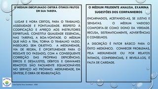 Casa Espírita Novo Amanhecer - ESDE
O MÉDIUM DISCIPLINADO OBTERÁ ÓTIMOS FRUTOS
EM SUA TAREFA.
LUGAR E HORA CERTOS, PARA O TRABALHO.
ASSIDUIDADE E PONTUALIDADE. RESPEITO À
CODIFICAÇÃO E APREÇO AOS INSTRUTORES
ESPIRITUAIS. CONSTITUI QUALIDADE ESSENCIAL,
NAS TAREFAS, A BOA-VONTADE. O MÉDIUM
QUE NÃO A TEM, TORNA O TRABALHO VAZIO.
INSEGURO. SEM OBJETIVO. A MEDIUNIDADE,
VIA DE REGRA, É OPORTUNIDADE PARA O
RESGATE DO PASSADO, COM A CONSEQUENTE
CORREÇÃO DAS PRÓPRIAS DEFICIÊNCIAS.
ERROS E DESAJUSTES, DÉBITOS E GRAVAMES
REMOTOS SÃO FACILMENTE EQUACIONÁVEIS
NO SERVIÇO AO PRÓXIMO. MEDIUNIDADE, EM
SÍNTESE, É OBRA DE REABILITAÇÃO.
O MÉDIUM PRUDENTE ANALISA, EXAMINA
SUGESTÕES DOS COMPANHEIROS
ENCARNADOS, ACEITANDO-AS, SE JUSTAS E
SENSATAS. O MÉDIUM VAIDOSO
COMPORTA-SE COMO DONO DA VERDADE.
RECUSA, SISTEMATICAMENTE, ADVERTÊNCIAS
E CONSELHOS.
A DISCRIÇÃO É FATOR BÁSICO PARA O
ÊXITO MEDIÚNICO. CONHECER PROBLEMAS,
PELA MEDIUNIDADE OU POR RELATOS
ÍNTIMOS, CONFIDENCIAIS, E REVELÁ-LOS, É
FALTA DE CARIDADE.
 