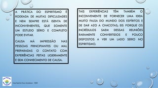 Casa Espírita Novo Amanhecer - ESDE
A PRÁTICA DO ESPIRITISMO É
RODEADA DE MUITAS DIFICULDADES
E NEM SEMPRE ESTÁ ISENTA DE
INCONVENIENTES, QUE SOMENTE
UM ESTUDO SÉRIO E COMPLETO
PODE EVITAR.
CAUSA MÁ IMPRESSÃO NAS
PESSOAS PRINCIPIANTES OU MAL
PREPARADAS O CONTATO COM
EXPERIÊNCIAS FEITAS LIGEIRAMENTE
E SEM CONHECIMENTO DE CAUSA.
TAIS EXPERIÊNCIAS TÊM TAMBÉM O
INCONVENIENTE DE FORNECER UMA IDEIA
MUITO FALSA DO MUNDO DOS ESPÍRITOS E
DE DAR AZO A CHACOTAS; EIS PORQUE OS
INCRÉDULOS SAEM DESSAS REUNIÕES
RARAMENTE CONVERTIDOS E POUCO
DISPOSTOS A VER UM LADO SERIO NO
ESPIRITISMO.
 