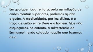 Em qualquer lugar e hora, pela assimilação de
ondas mentais superiores, podemos ajudar
alguém. A mediunidade, por luz divina, é o
traço de união entre Deus e o homem. Que não
esqueçamos, no entanto, a advertência de
Emmanuel, tendo cuidado naquilo que fazemos
dela.
 